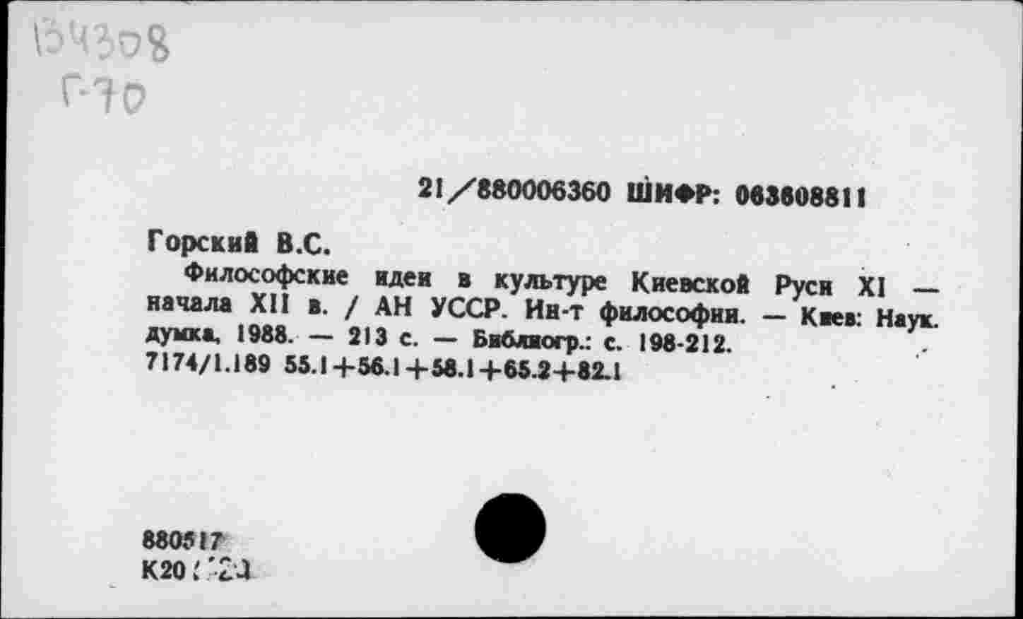 ﻿21/880006360 ШИФР: 063808811
Горский В.С.
Философские идеи в культуре Киевской Руси XI — начала XII в. / АН УССР. Ин-т философии. — Киев- Наук думка, 1988. - 213 с. - Библиогр.: с. 198^212.
7174/1.189 55.1+56.1+58.1+65.2+82.1
880517
К20*24